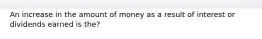 An increase in the amount of money as a result of interest or dividends earned is the?