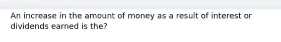 An increase in the amount of money as a result of interest or dividends earned is the?