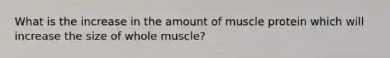 What is the increase in the amount of muscle protein which will increase the size of whole muscle?