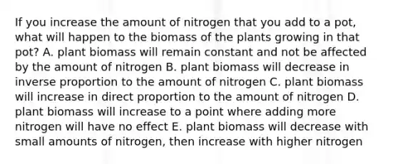 If you increase the amount of nitrogen that you add to a pot, what will happen to the biomass of the plants growing in that pot? A. plant biomass will remain constant and not be affected by the amount of nitrogen B. plant biomass will decrease in inverse proportion to the amount of nitrogen C. plant biomass will increase in direct proportion to the amount of nitrogen D. plant biomass will increase to a point where adding more nitrogen will have no effect E. plant biomass will decrease with small amounts of nitrogen, then increase with higher nitrogen