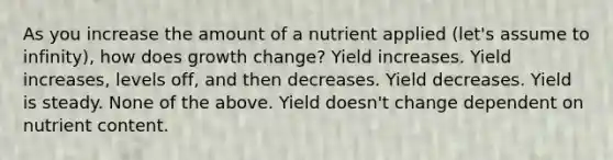 As you increase the amount of a nutrient applied (let's assume to infinity), how does growth change? Yield increases. Yield increases, levels off, and then decreases. Yield decreases. Yield is steady. None of the above. Yield doesn't change dependent on nutrient content.