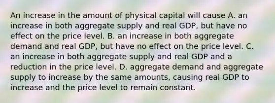 An increase in the amount of physical capital will cause A. an increase in both aggregate supply and real​ GDP, but have no effect on the price level. B. an increase in both aggregate demand and real​ GDP, but have no effect on the price level. C. an increase in both aggregate supply and real GDP and a reduction in the price level. D. aggregate demand and aggregate supply to increase by the same​ amounts, causing real GDP to increase and the price level to remain constant.