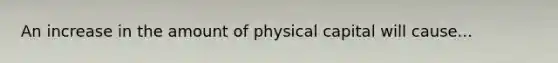 An increase in the amount of physical capital will cause...