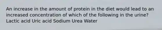 An increase in the amount of protein in the diet would lead to an increased concentration of which of the following in the urine? Lactic acid Uric acid Sodium Urea Water