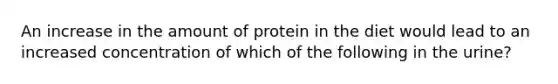 An increase in the amount of protein in the diet would lead to an increased concentration of which of the following in the urine?