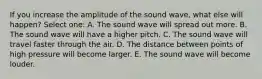 If you increase the amplitude of the sound wave, what else will happen? Select one: A. The sound wave will spread out more. B. The sound wave will have a higher pitch. C. The sound wave will travel faster through the air. D. The distance between points of high pressure will become larger. E. The sound wave will become louder.