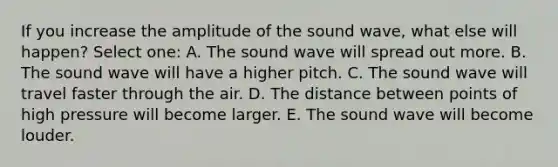 If you increase the amplitude of the sound wave, what else will happen? Select one: A. The sound wave will spread out more. B. The sound wave will have a higher pitch. C. The sound wave will travel faster through the air. D. The distance between points of high pressure will become larger. E. The sound wave will become louder.