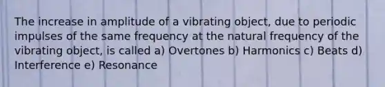 The increase in amplitude of a vibrating object, due to periodic impulses of the same frequency at the natural frequency of the vibrating object, is called a) Overtones b) Harmonics c) Beats d) Interference e) Resonance