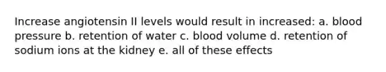 Increase angiotensin II levels would result in increased: a. blood pressure b. retention of water c. blood volume d. retention of sodium ions at the kidney e. all of these effects