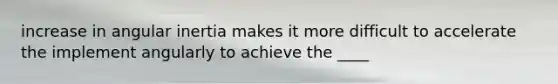 increase in angular inertia makes it more difficult to accelerate the implement angularly to achieve the ____