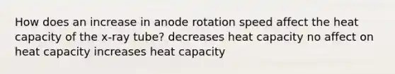 How does an increase in anode rotation speed affect the heat capacity of the x-ray tube? decreases heat capacity no affect on heat capacity increases heat capacity