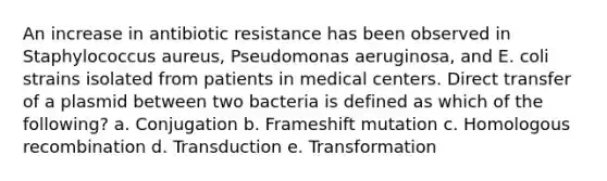 An increase in antibiotic resistance has been observed in Staphylococcus aureus, Pseudomonas aeruginosa, and E. coli strains isolated from patients in medical centers. Direct transfer of a plasmid between two bacteria is defined as which of the following? a. Conjugation b. Frameshift mutation c. Homologous recombination d. Transduction e. Transformation