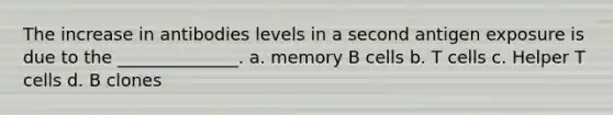 The increase in antibodies levels in a second antigen exposure is due to the ______________. a. memory B cells b. T cells c. Helper T cells d. B clones