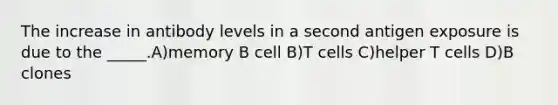 The increase in antibody levels in a second antigen exposure is due to the _____.A)memory B cell B)T cells C)helper T cells D)B clones