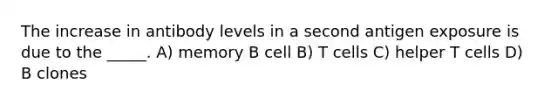 The increase in antibody levels in a second antigen exposure is due to the _____. A) memory B cell B) T cells C) helper T cells D) B clones