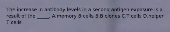 The increase in antibody levels in a second antigen exposure is a result of the _____. A.memory B cells B.B clones C.T cells D.helper T cells