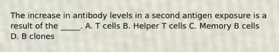 The increase in antibody levels in a second antigen exposure is a result of the _____. A. T cells B. Helper T cells C. Memory B cells D. B clones