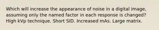 Which will increase the appearance of noise in a digital image, assuming only the named factor in each response is changed? High kVp technique. Short SID. Increased mAs. Large matrix.