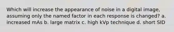 Which will increase the appearance of noise in a digital image, assuming only the named factor in each response is changed? a. increased mAs b. large matrix c. high kVp technique d. short SID