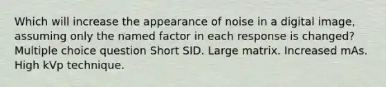 Which will increase the appearance of noise in a digital image, assuming only the named factor in each response is changed? Multiple choice question Short SID. Large matrix. Increased mAs. High kVp technique.