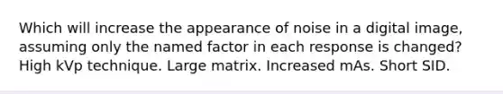 Which will increase the appearance of noise in a digital image, assuming only the named factor in each response is changed? High kVp technique. Large matrix. Increased mAs. Short SID.