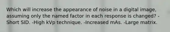 Which will increase the appearance of noise in a digital image, assuming only the named factor in each response is changed? -Short SID. -High kVp technique. -Increased mAs. -Large matrix.