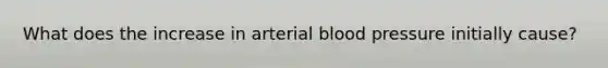 What does the increase in arterial <a href='https://www.questionai.com/knowledge/kD0HacyPBr-blood-pressure' class='anchor-knowledge'>blood pressure</a> initially cause?