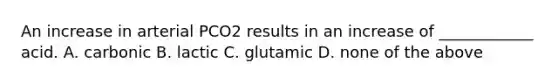 An increase in arterial PCO2 results in an increase of ____________ acid. A. carbonic B. lactic C. glutamic D. none of the above