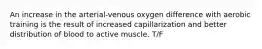 An increase in the arterial-venous oxygen difference with aerobic training is the result of increased capillarization and better distribution of blood to active muscle. T/F