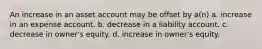 An increase in an asset account may be offset by a(n) a. increase in an expense account. b. decrease in a liability account. c. decrease in owner's equity. d. increase in owner's equity.