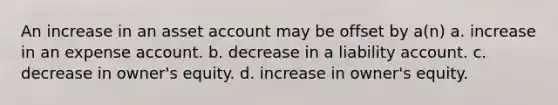 An increase in an asset account may be offset by a(n) a. increase in an expense account. b. decrease in a liability account. c. decrease in owner's equity. d. increase in owner's equity.