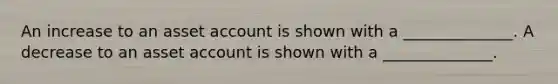 An increase to an asset account is shown with a ______________. A decrease to an asset account is shown with a ______________.