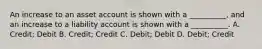 An increase to an asset account is shown with a __________, and an increase to a liability account is shown with a __________. A. Credit; Debit B. Credit; Credit C. Debit; Debit D. Debit; Credit