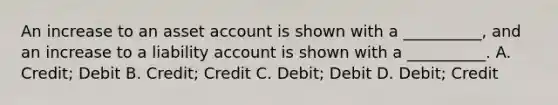 An increase to an asset account is shown with a __________, and an increase to a liability account is shown with a __________. A. Credit; Debit B. Credit; Credit C. Debit; Debit D. Debit; Credit