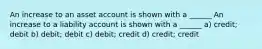 An increase to an asset account is shown with a ______ An increase to a liability account is shown with a ______ a) credit; debit b) debit; debit c) debit; credit d) credit; credit