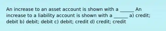 An increase to an asset account is shown with a ______ An increase to a liability account is shown with a ______ a) credit; debit b) debit; debit c) debit; credit d) credit; credit