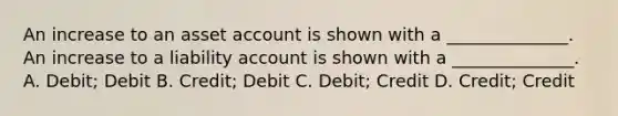 An increase to an asset account is shown with a ______________. An increase to a liability account is shown with a ______________. A. Debit; Debit B. Credit; Debit C. Debit; Credit D. Credit; Credit