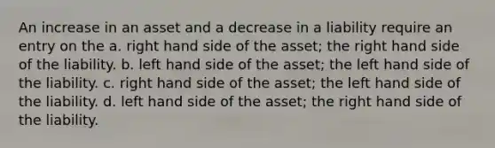 An increase in an asset and a decrease in a liability require an entry on the a. right hand side of the asset; the right hand side of the liability. b. left hand side of the asset; the left hand side of the liability. c. right hand side of the asset; the left hand side of the liability. d. left hand side of the asset; the right hand side of the liability.