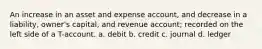 An increase in an asset and expense account, and decrease in a liability, owner's capital, and revenue account; recorded on the left side of a T-account. a. debit b. credit c. journal d. ledger