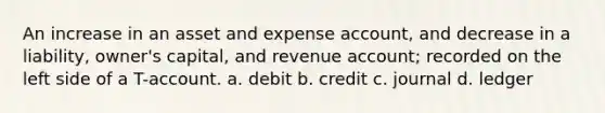 An increase in an asset and expense account, and decrease in a liability, owner's capital, and revenue account; recorded on the left side of a T-account. a. debit b. credit c. journal d. ledger