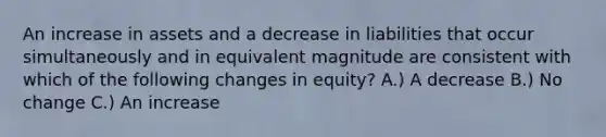 An increase in assets and a decrease in liabilities that occur simultaneously and in equivalent magnitude are consistent with which of the following changes in equity? A.) A decrease B.) No change C.) An increase