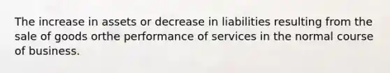 The increase in assets or decrease in liabilities resulting from the sale of goods orthe performance of services in the normal course of business.