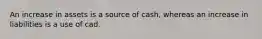 An increase in assets is a source of cash, whereas an increase in liabilities is a use of cad.