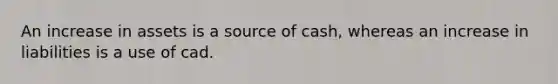 An increase in assets is a source of cash, whereas an increase in liabilities is a use of cad.