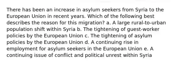 There has been an increase in asylum seekers from Syria to the European Union in recent years. Which of the following best describes the reason for this migration? a. A large rural-to-urban population shift within Syria b. The tightening of guest-worker policies by the European Union c. The tightening of asylum policies by the European Union d. A continuing rise in employment for asylum seekers in the European Union e. A continuing issue of conflict and political unrest within Syria