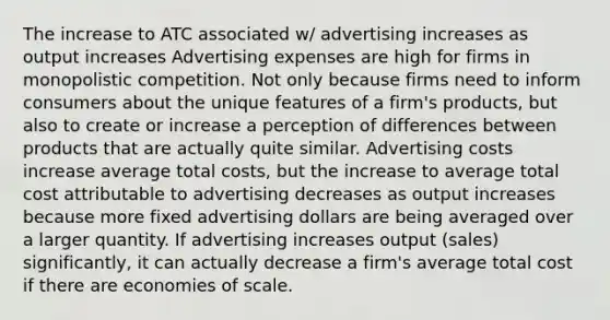 The increase to ATC associated w/ advertising increases as output increases Advertising expenses are high for firms in monopolistic competition. Not only because firms need to inform consumers about the unique features of a firm's products, but also to create or increase a perception of differences between products that are actually quite similar. Advertising costs increase average total costs, but the increase to average total cost attributable to advertising decreases as output increases because more fixed advertising dollars are being averaged over a larger quantity. If advertising increases output (sales) significantly, it can actually decrease a firm's average total cost if there are economies of scale.