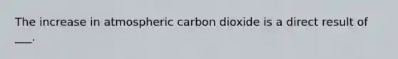 The increase in atmospheric carbon dioxide is a direct result of ___.