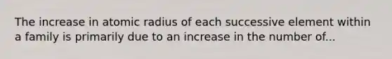 The increase in atomic radius of each successive element within a family is primarily due to an increase in the number of...