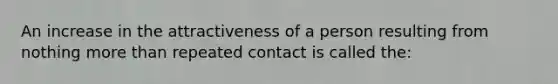 An increase in the attractiveness of a person resulting from nothing more than repeated contact is called the: