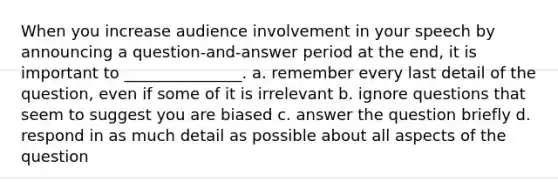 When you increase audience involvement in your speech by announcing a question-and-answer period at the end, it is important to _______________. a. remember every last detail of the question, even if some of it is irrelevant b. ignore questions that seem to suggest you are biased c. answer the question briefly d. respond in as much detail as possible about all aspects of the question